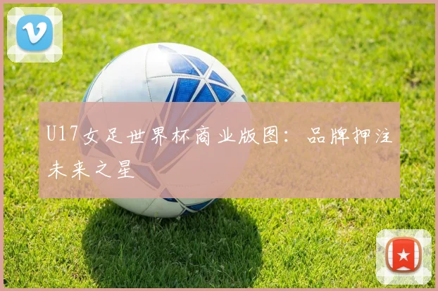 U17女足世界杯商业版图：品牌押注未来之星