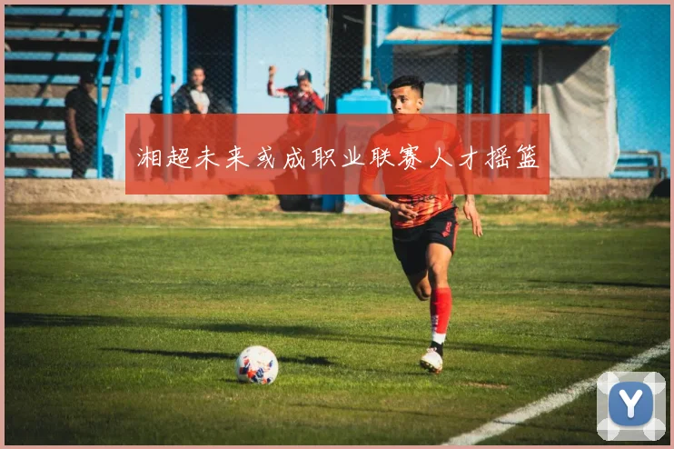 湘超未来或成职业联赛人才摇篮