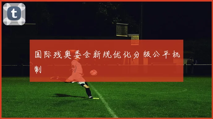 国际残奥委会新规优化分级公平机制