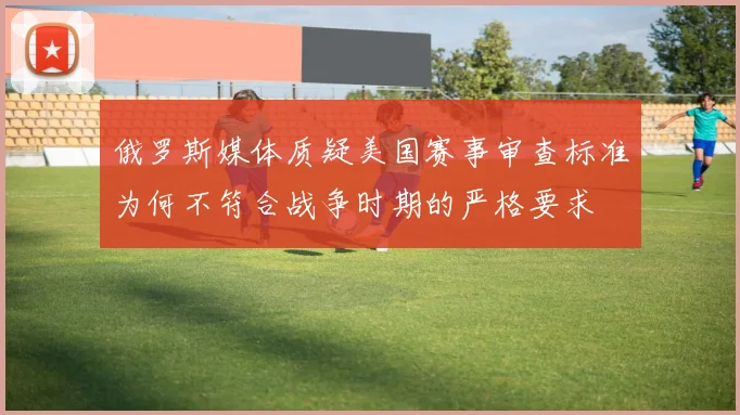 俄罗斯媒体质疑美国赛事审查标准为何不符合战争时期的严格要求