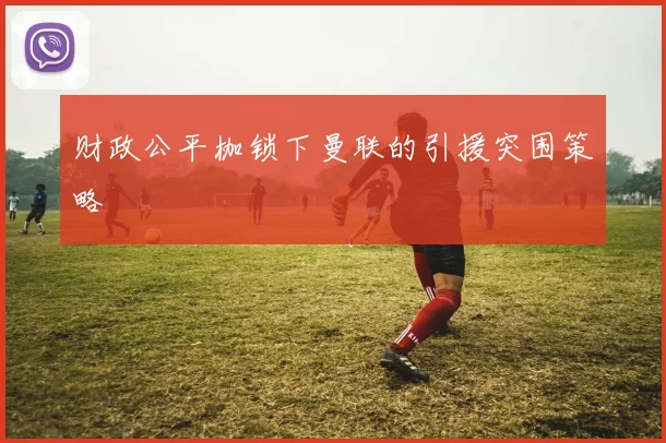 财政公平枷锁下曼联的引援突围策略