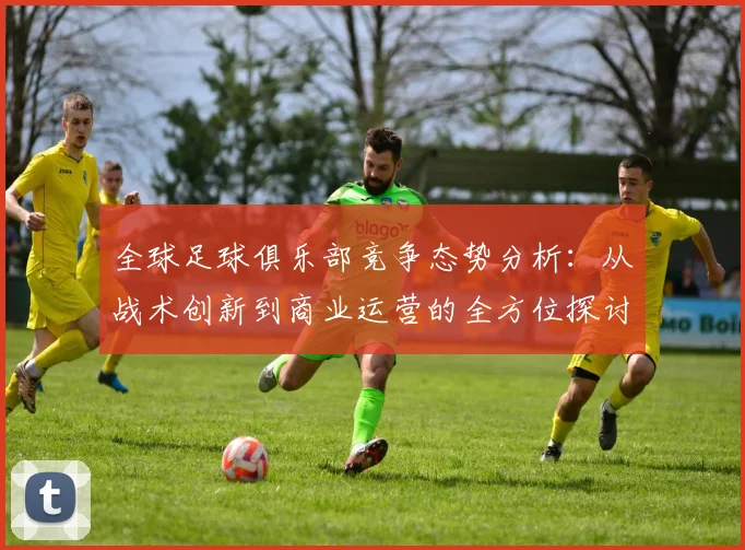 全球足球俱乐部竞争态势分析：从战术创新到商业运营的全方位探讨