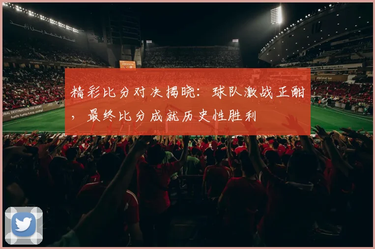 精彩比分对决揭晓：球队激战正酣，最终比分成就历史性胜利