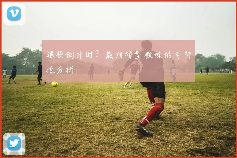 退役倒计时？戴利转型教练的可行性分析